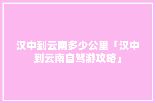 汉中到云南多少公里「汉中到云南自驾游攻略」 汉中到云南多少公里「汉中到云南自驾游攻略」 手机电脑