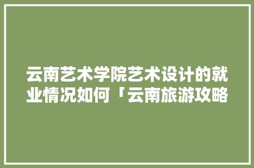 云南艺术学院艺术设计的就业情况如何「云南旅游攻略手绘图」 云南艺术学院艺术设计的就业情况如何「云南旅游攻略手绘图」 手机电脑