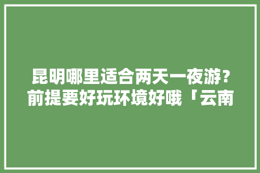昆明哪里适合两天一夜游？前提要好玩环境好哦「云南两天一夜的旅游地方推荐」 昆明哪里适合两天一夜游？前提要好玩环境好哦「云南两天一夜的旅游地方推荐」 旅游攻略