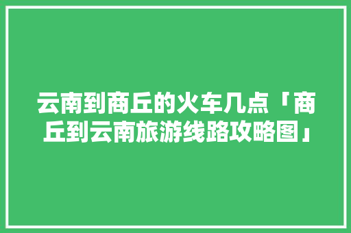 云南到商丘的火车几点「商丘到云南旅游线路攻略图」 云南到商丘的火车几点「商丘到云南旅游线路攻略图」 健康母婴