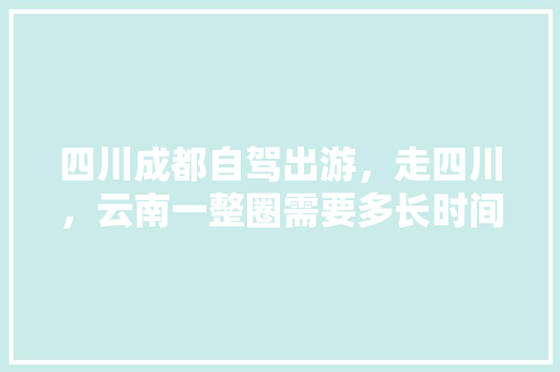 四川成都自驾出游，走四川，云南一整圈需要多长时间，需要准备什么？有哪些注意事项「成都到云南旅游穷游攻略图」 四川成都自驾出游，走四川，云南一整圈需要多长时间，需要准备什么？有哪些注意事项「成都到云南旅游穷游攻略图」 教育法律