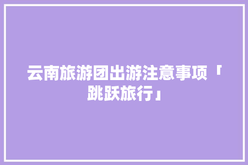 云南旅游团出游注意事项「跳跃旅行」 云南旅游团出游注意事项「跳跃旅行」 教育法律