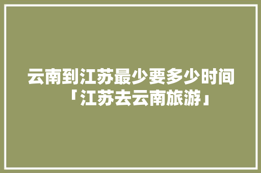 云南到江苏最少要多少时间「江苏去云南旅游」 云南到江苏最少要多少时间「江苏去云南旅游」 教育法律