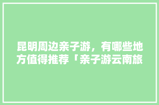昆明周边亲子游，有哪些地方值得推荐「亲子游云南旅游攻略大全」 昆明周边亲子游，有哪些地方值得推荐「亲子游云南旅游攻略大全」 教育法律