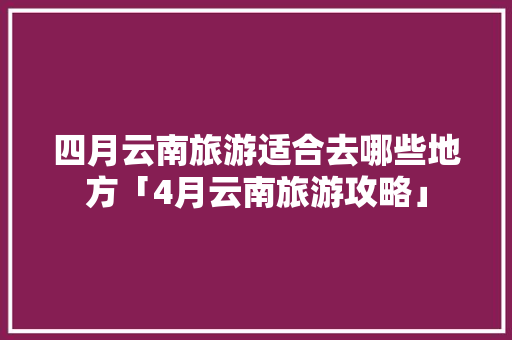 四月云南旅游适合去哪些地方「4月云南旅游攻略」 四月云南旅游适合去哪些地方「4月云南旅游攻略」 健康母婴