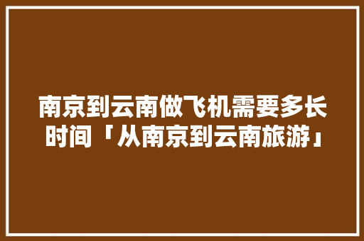 南京到云南做飞机需要多长时间「从南京到云南旅游」 南京到云南做飞机需要多长时间「从南京到云南旅游」 手机电脑