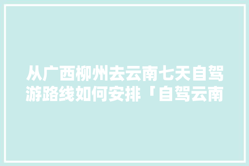 从广西柳州去云南七天自驾游路线如何安排「自驾云南旅游攻略自由行详细」 从广西柳州去云南七天自驾游路线如何安排「自驾云南旅游攻略自由行详细」 教育法律