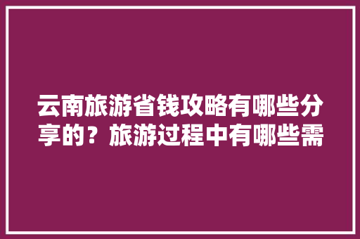 云南旅游省钱攻略有哪些分享的？旅游过程中有哪些需要注意的「八月来云南旅游攻略图」 云南旅游省钱攻略有哪些分享的？旅游过程中有哪些需要注意的「八月来云南旅游攻略图」 健康母婴