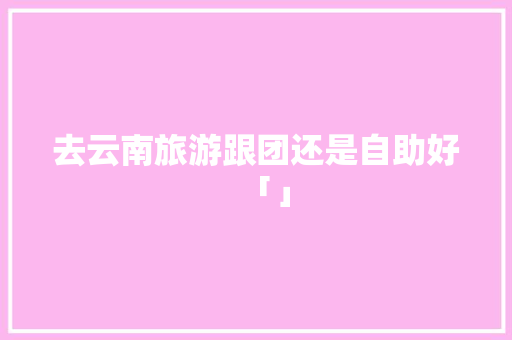 去云南旅游跟团还是自助好「」 去云南旅游跟团还是自助好「」 教育法律