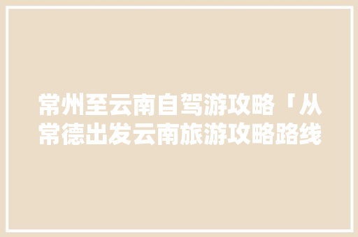 常州至云南自驾游攻略「从常德出发云南旅游攻略路线」 常州至云南自驾游攻略「从常德出发云南旅游攻略路线」 汽车常识