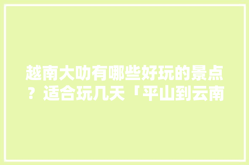 越南大叻有哪些好玩的景点？适合玩几天「平山到云南旅游路线攻略图」 越南大叻有哪些好玩的景点？适合玩几天「平山到云南旅游路线攻略图」 教育法律