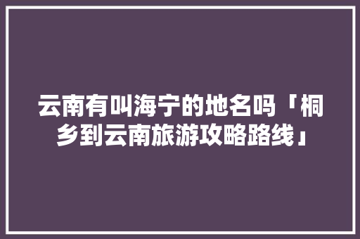 云南有叫海宁的地名吗「桐乡到云南旅游攻略路线」 云南有叫海宁的地名吗「桐乡到云南旅游攻略路线」 手机电脑