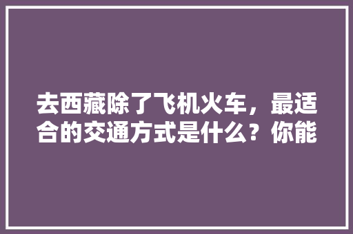 去西藏除了飞机火车，最适合的交通方式是什么？你能猜到吗「云南旅游搭车攻略图」 去西藏除了飞机火车，最适合的交通方式是什么？你能猜到吗「云南旅游搭车攻略图」 教育法律