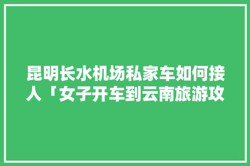 昆明长水机场私家车如何接人「女子开车到云南旅游攻略视频」 昆明长水机场私家车如何接人「女子开车到云南旅游攻略视频」 时尚穿搭