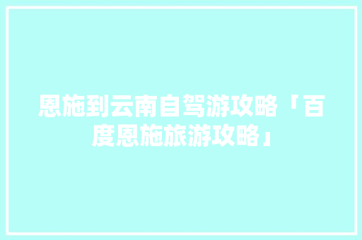 恩施到云南自驾游攻略「百度恩施旅游攻略」 恩施到云南自驾游攻略「百度恩施旅游攻略」 时尚穿搭