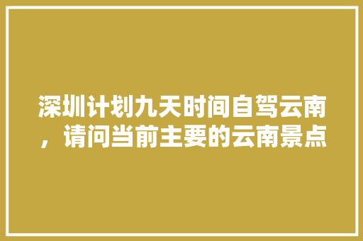 深圳计划九天时间自驾云南，请问当前主要的云南景点和路线怎么安排比较合适「云南旅游景点攻略顺序图」 深圳计划九天时间自驾云南，请问当前主要的云南景点和路线怎么安排比较合适「云南旅游景点攻略顺序图」 时尚穿搭