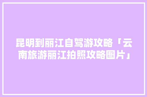 昆明到丽江自驾游攻略「云南旅游丽江拍照攻略图片」 昆明到丽江自驾游攻略「云南旅游丽江拍照攻略图片」 时尚穿搭