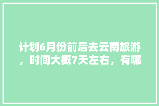 计划6月份前后去云南旅游，时间大概7天左右，有哪些攻略推荐「云南旅游攻略6天费用多少」 计划6月份前后去云南旅游，时间大概7天左右，有哪些攻略推荐「云南旅游攻略6天费用多少」 健康母婴