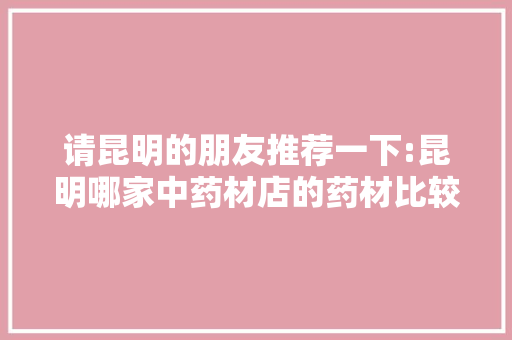 请昆明的朋友推荐一下:昆明哪家中药材店的药材比较好「云南旅游买的药材」 请昆明的朋友推荐一下:昆明哪家中药材店的药材比较好「云南旅游买的药材」 旅游攻略