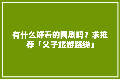 有什么好看的网剧吗？求推荐「父子旅游路线」 有什么好看的网剧吗？求推荐「父子旅游路线」 旅游攻略