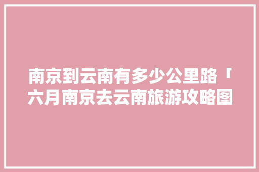 南京到云南有多少公里路「六月南京去云南旅游攻略图」 南京到云南有多少公里路「六月南京去云南旅游攻略图」 手机电脑