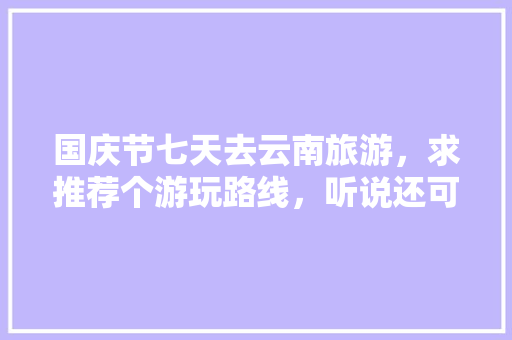 国庆节七天去云南旅游，求推荐个游玩路线，听说还可以去缅甸老挝，是真的吗「国庆云南旅游攻略路线最佳路线」 国庆节七天去云南旅游，求推荐个游玩路线，听说还可以去缅甸老挝，是真的吗「国庆云南旅游攻略路线最佳路线」 旅游攻略