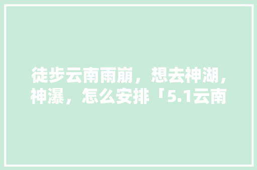 徒步云南雨崩，想去神湖，神瀑，怎么安排「5.1云南旅游攻略」 徒步云南雨崩，想去神湖，神瀑，怎么安排「5.1云南旅游攻略」 手机电脑