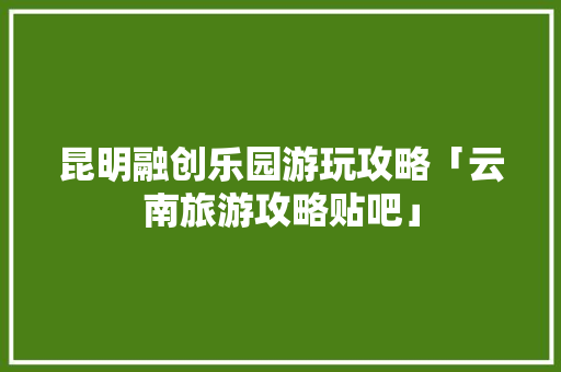 昆明融创乐园游玩攻略「云南旅游攻略贴吧」 昆明融创乐园游玩攻略「云南旅游攻略贴吧」 美食菜谱