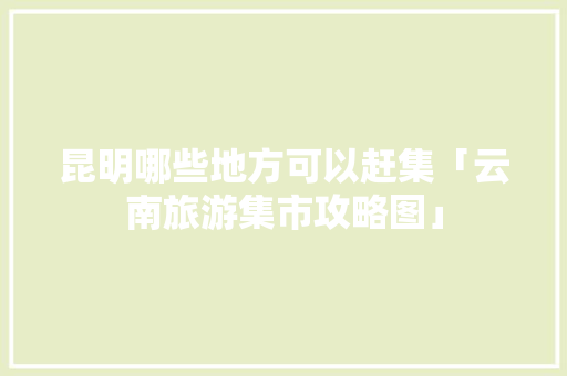 昆明哪些地方可以赶集「云南旅游集市攻略图」 昆明哪些地方可以赶集「云南旅游集市攻略图」 健康母婴
