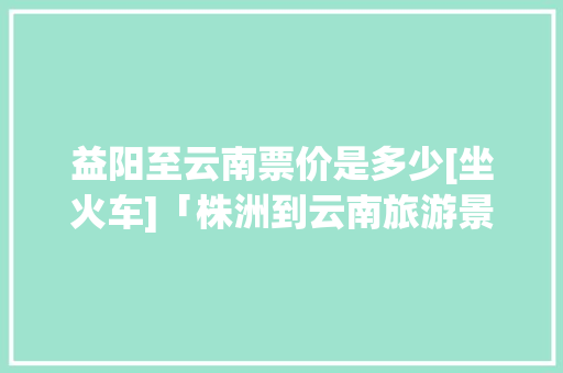 益阳至云南票价是多少[坐火车]「株洲到云南旅游景点攻略路线」 益阳至云南票价是多少[坐火车]「株洲到云南旅游景点攻略路线」 汽车常识