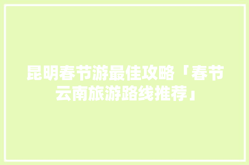 昆明春节游最佳攻略「春节云南旅游路线推荐」 昆明春节游最佳攻略「春节云南旅游路线推荐」 时尚穿搭