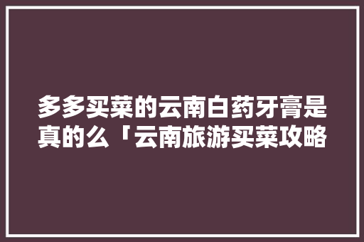 多多买菜的云南白药牙膏是真的么「云南旅游买菜攻略图视频大全」 多多买菜的云南白药牙膏是真的么「云南旅游买菜攻略图视频大全」 美食菜谱