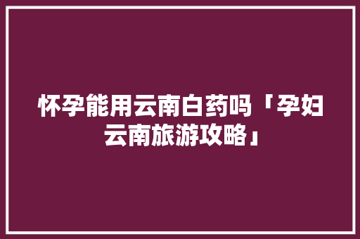 怀孕能用云南白药吗「孕妇云南旅游攻略」 怀孕能用云南白药吗「孕妇云南旅游攻略」 时尚穿搭