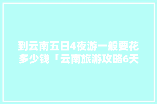 到云南五日4夜游一般要花多少钱「云南旅游攻略6天5晚多少钱」 到云南五日4夜游一般要花多少钱「云南旅游攻略6天5晚多少钱」 时尚穿搭