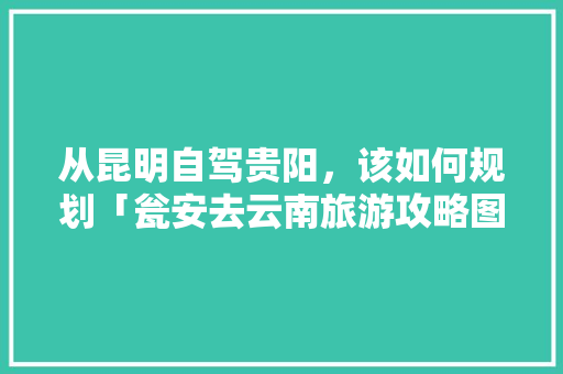 从昆明自驾贵阳，该如何规划「瓮安去云南旅游攻略图片大全」 从昆明自驾贵阳，该如何规划「瓮安去云南旅游攻略图片大全」 汽车常识