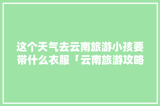 这个天气去云南旅游小孩要带什么衣服「云南旅游攻略适合孩子玩的地方」 这个天气去云南旅游小孩要带什么衣服「云南旅游攻略适合孩子玩的地方」 手机电脑