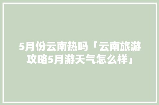 5月份云南热吗「云南旅游攻略5月游天气怎么样」 5月份云南热吗「云南旅游攻略5月游天气怎么样」 时尚穿搭