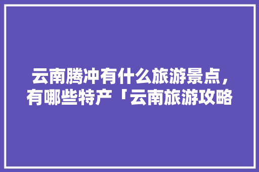 云南腾冲有什么旅游景点，有哪些特产「云南旅游攻略9月份8天」 云南腾冲有什么旅游景点，有哪些特产「云南旅游攻略9月份8天」 时尚穿搭