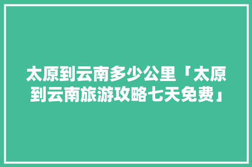 太原到云南多少公里「太原到云南旅游攻略七天免费」 太原到云南多少公里「太原到云南旅游攻略七天免费」 手机电脑