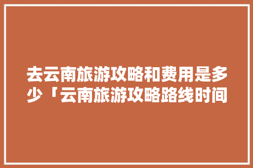 去云南旅游攻略和费用是多少「云南旅游攻略路线时间表图」 去云南旅游攻略和费用是多少「云南旅游攻略路线时间表图」 时尚穿搭