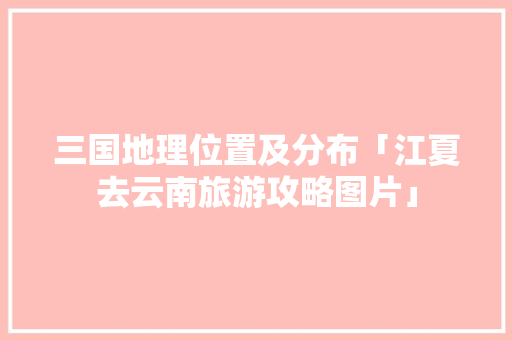 三国地理位置及分布「江夏去云南旅游攻略图片」 三国地理位置及分布「江夏去云南旅游攻略图片」 时尚穿搭