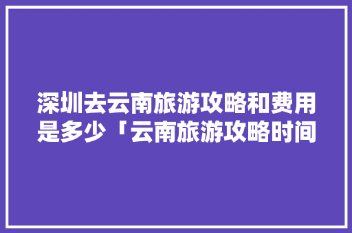 深圳去云南旅游攻略和费用是多少「云南旅游攻略时间推荐图」 深圳去云南旅游攻略和费用是多少「云南旅游攻略时间推荐图」 时尚穿搭