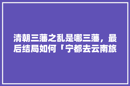 清朝三藩之乱是哪三藩，最后结局如何「宁都去云南旅游攻略路线」 清朝三藩之乱是哪三藩，最后结局如何「宁都去云南旅游攻略路线」 汽车常识