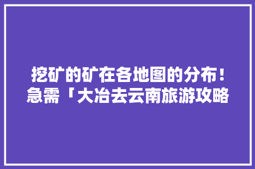 挖矿的矿在各地图的分布！急需「大冶去云南旅游攻略自驾路线」 挖矿的矿在各地图的分布！急需「大冶去云南旅游攻略自驾路线」 汽车常识