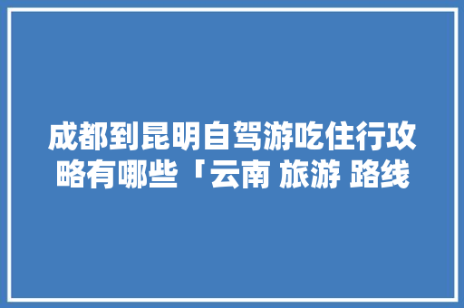 成都到昆明自驾游吃住行攻略有哪些「云南 旅游 路线」 成都到昆明自驾游吃住行攻略有哪些「云南 旅游 路线」 时尚穿搭