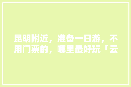 昆明附近，准备一日游，不用门票的，哪里最好玩「云南旅游门票攻略自助游玩」 昆明附近，准备一日游，不用门票的，哪里最好玩「云南旅游门票攻略自助游玩」 时尚穿搭