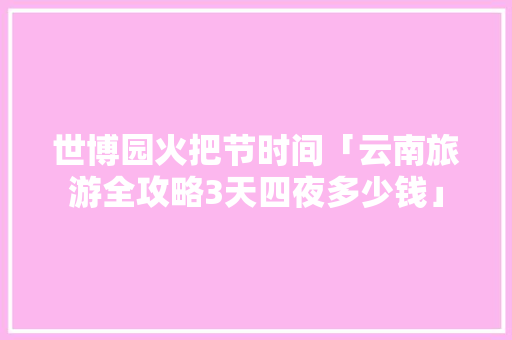 世博园火把节时间「云南旅游全攻略3天四夜多少钱」 世博园火把节时间「云南旅游全攻略3天四夜多少钱」 旅游攻略