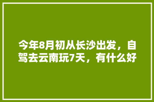 今年8月初从长沙出发，自驾去云南玩7天，有什么好的攻略线路可以推荐呢「8月去云南旅游6天攻略图」 今年8月初从长沙出发，自驾去云南玩7天，有什么好的攻略线路可以推荐呢「8月去云南旅游6天攻略图」 时尚穿搭