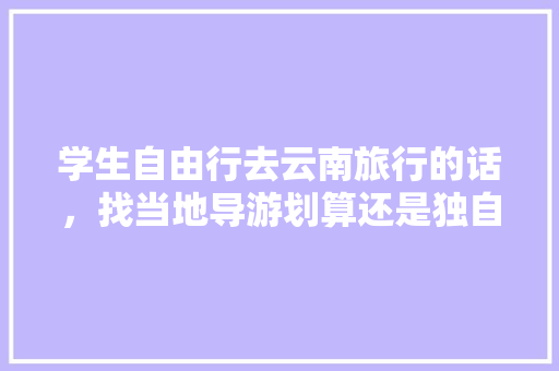 学生自由行去云南旅行的话，找当地导游划算还是独自买车费门票划算「云南旅游砍价攻略最新版下载」 学生自由行去云南旅行的话，找当地导游划算还是独自买车费门票划算「云南旅游砍价攻略最新版下载」 时尚穿搭