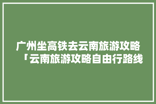 广州坐高铁去云南旅游攻略「云南旅游攻略自由行路线图」 广州坐高铁去云南旅游攻略「云南旅游攻略自由行路线图」 时尚穿搭